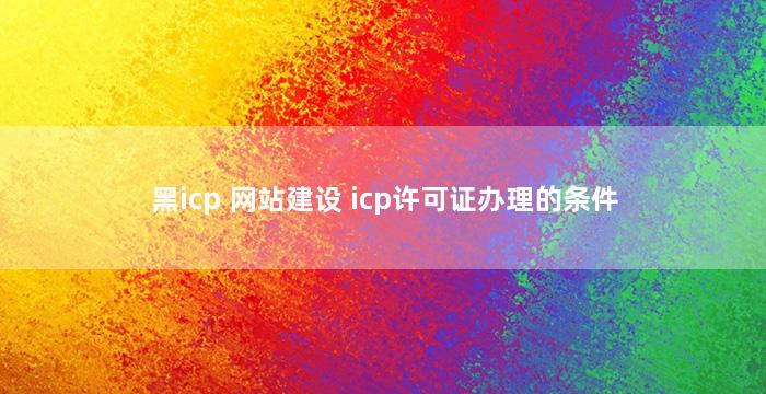 黑icp 网站建设 icp许可证办理的条件